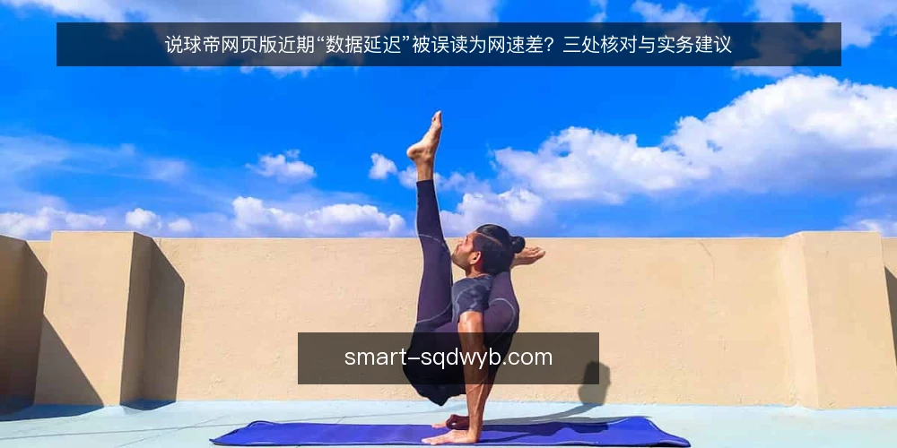 说球帝网页版近期“数据延迟”被误读为网速差?三处核对与实务建议 — 近期数据延迟的常见误读 配图