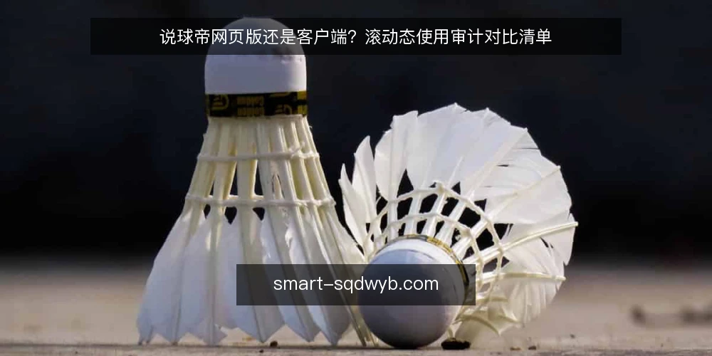 说球帝网页版还是客户端？滚动态使用审计对比清单 — 为什么现在要做一次滚动态审计 配图